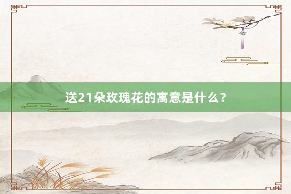 送21朵玫瑰花的寓意是什么？